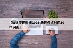 【快递停运时间2021,快递停运时间2021河南】