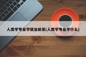 人类学专业学就业前景(人类学专业学什么)