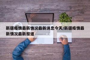 新疆疫情最新情况最新消息今天/新疆疫情最新情况最新报道