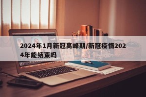 2024年1月新冠高峰期/新冠疫情2024年能结束吗