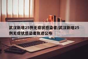 武汉新增25例无症状感染者/武汉新增25例无症状感染者轨迹公布