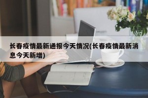 长春疫情最新通报今天情况(长春疫情最新消息今天新增)