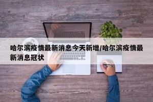 哈尔滨疫情最新消息今天新增/哈尔滨疫情最新消息冠状