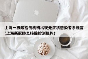 上海一核酸检测机构出现无症状感染者系谣言(上海新冠肺炎核酸检测机构)