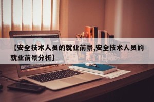 【安全技术人员的就业前景,安全技术人员的就业前景分析】