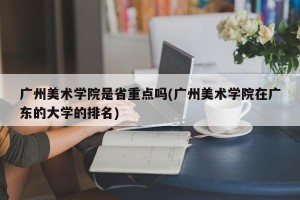 广州美术学院是省重点吗(广州美术学院在广东的大学的排名)