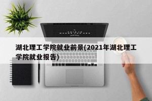 湖北理工学院就业前景(2021年湖北理工学院就业报告)