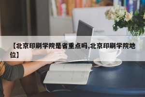 【北京印刷学院是省重点吗,北京印刷学院地位】