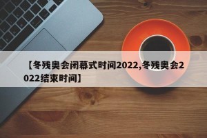 【冬残奥会闭幕式时间2022,冬残奥会2022结束时间】