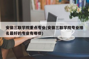 安徽三联学院重点专业(安徽三联学院专业排名最好的专业有哪些)