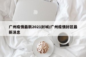 广州疫情最新2021封城/广州疫情封区最新消息