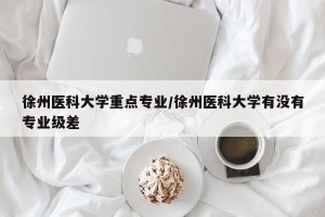 徐州医科大学重点专业/徐州医科大学有没有专业级差