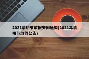 2021清明节放假安排通知(2021年清明节放假公告)