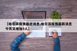 【哈尔滨疫情最近消息,哈尔滨疫情最新消息今天又增加9人】